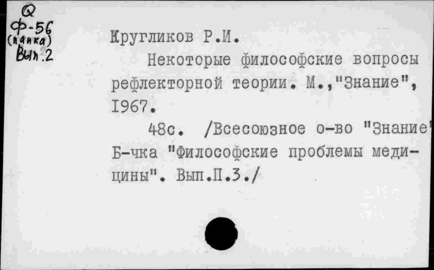 ﻿6? Щ*«а) &0>.2	Кругликов Р.И. Некоторые философские вопросы рефлекторной теории. М./’Знание", 1967. 48с. /Всесоюзное о-во ’’Знание Б-чка "Философские проблемы медицины". Вып.П.З./